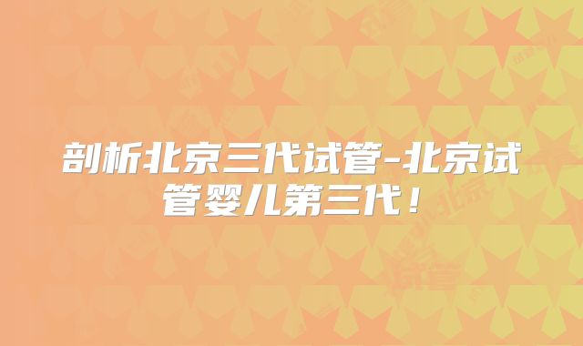 剖析北京三代试管-北京试管婴儿第三代！