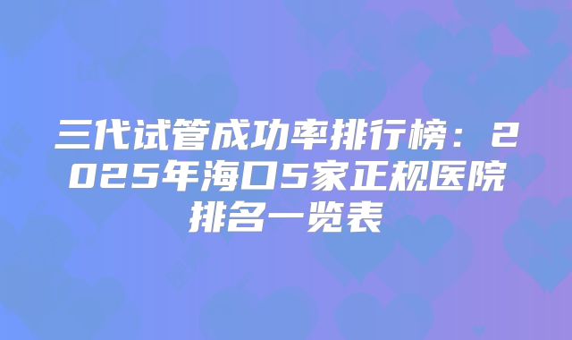 三代试管成功率排行榜:2025年海口5家正规医院排名一览表