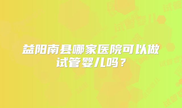 益阳南县哪家医院可以做试管婴儿吗?