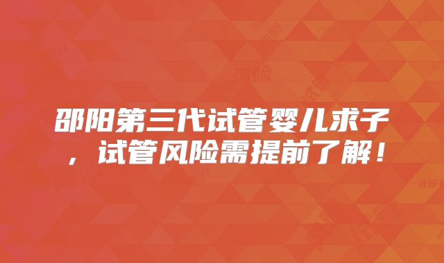 邵阳第三代试管婴儿求子，试管风险需提前了解！