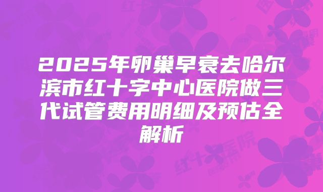 2025年卵巢早衰去哈尔滨市红十字中心医院做三代试管费用明细及预估全解析