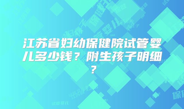 江苏省妇幼保健院试管婴儿多少钱?附生孩子明细?