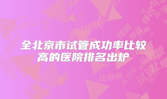 全北京市试管成功率比较高的医院排名出炉