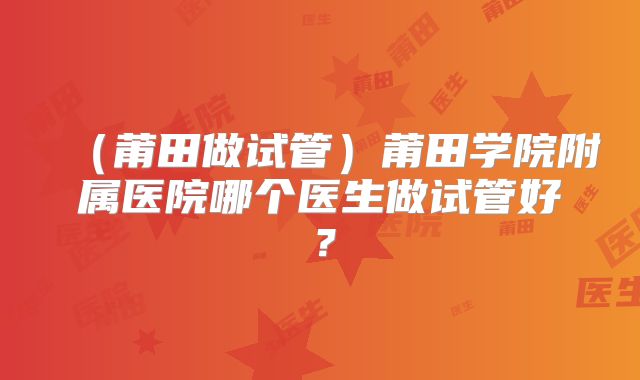 (莆田做试管)莆田学院附属医院哪个医生做试管好?