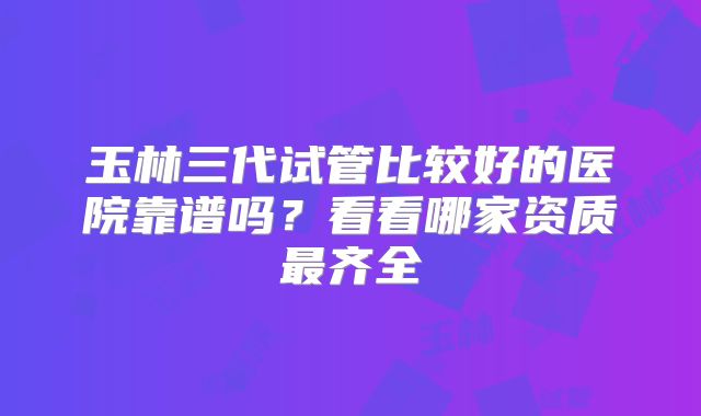 玉林三代试管比较好的医院靠谱吗？看看哪家资质最齐全