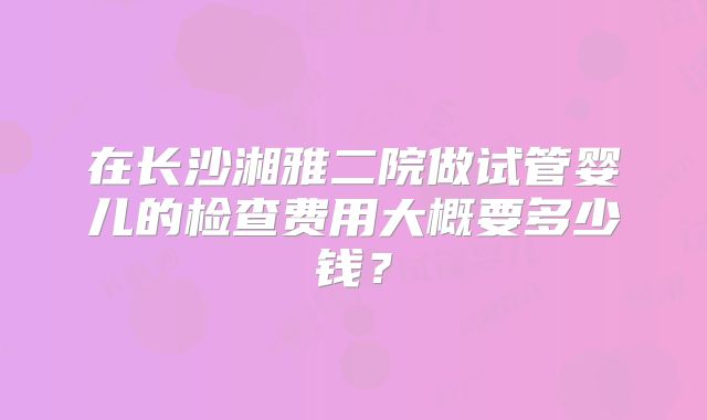 在长沙湘雅二院做试管婴儿的检查费用大概要多少钱?