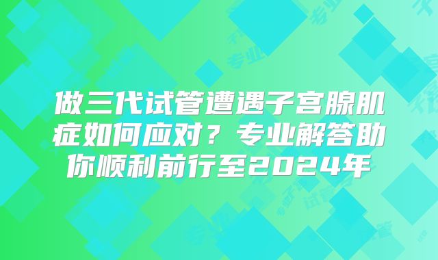 做三代试管遭遇子宫腺肌症如何应对？专业解答助你顺利前行至2024年