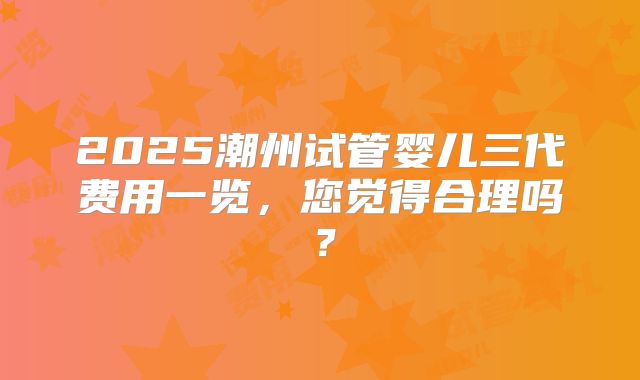 2025潮州试管婴儿三代费用一览，您觉得合理吗？