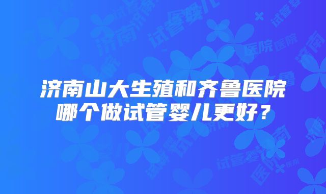 济南山大生殖和齐鲁医院哪个做试管婴儿更好?