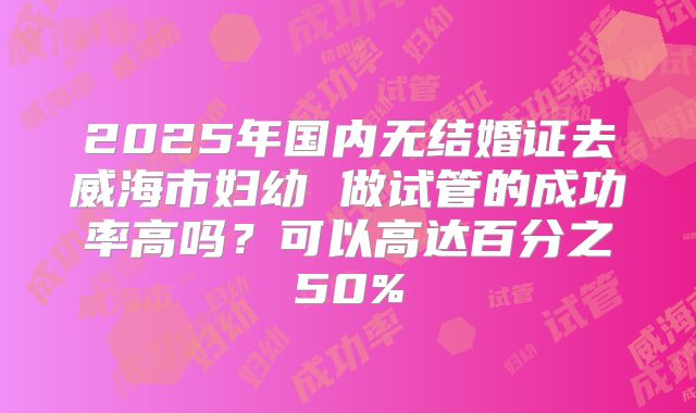 2025年国内无结婚证去威海市妇幼 做试管的成功率高吗?可以高达百分之50%