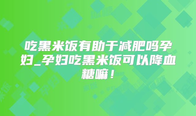 吃黑米饭有助于减肥吗孕妇_孕妇吃黑米饭可以降血糖嘛！