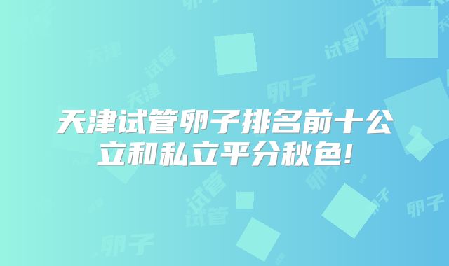 天津试管卵子排名前十公立和私立平分秋色!