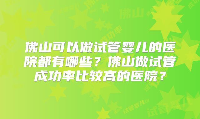 佛山可以做试管婴儿的医院都有哪些?佛山做试管成功率比较高的医院?
