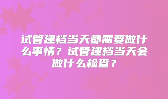 试管建档当天都需要做什么事情？试管建档当天会做什么检查？