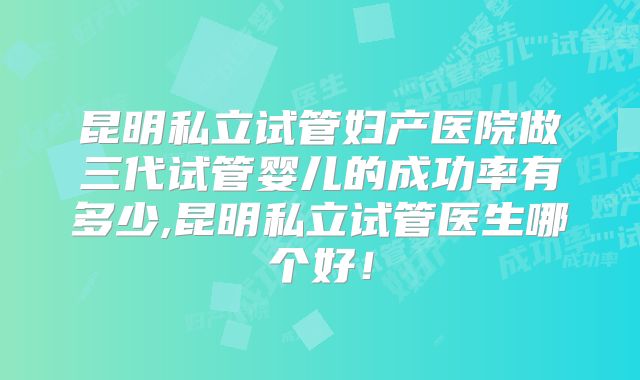 昆明私立试管妇产医院做三代试管婴儿的成功率有多少,昆明私立试管医生哪个好！