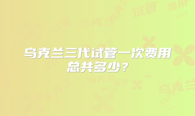 乌克兰三代试管一次费用总共多少?