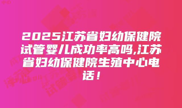 2025江苏省妇幼保健院试管婴儿成功率高吗,江苏省妇幼保健院生殖中心电话！