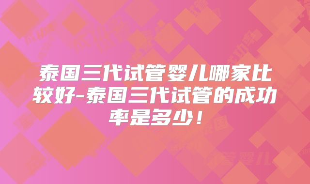 泰国三代试管婴儿哪家比较好-泰国三代试管的成功率是多少!