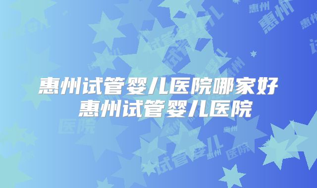 惠州试管婴儿医院哪家好 惠州试管婴儿医院