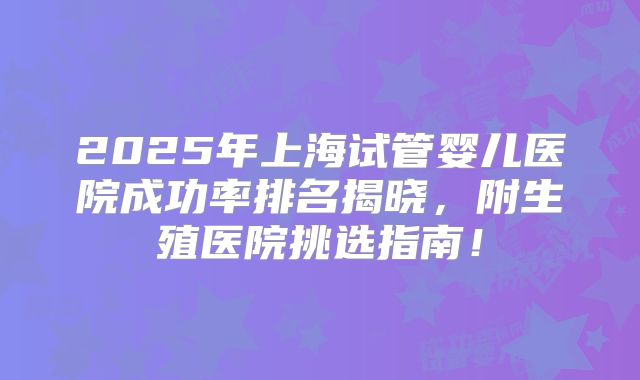 2025年上海试管婴儿医院成功率排名揭晓，附生殖医院挑选指南！