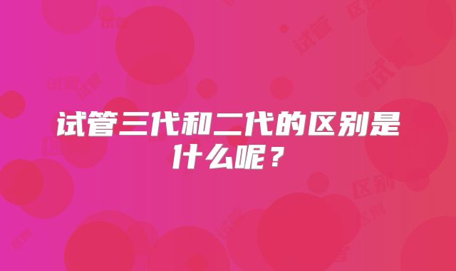 试管三代和二代的区别是什么呢?