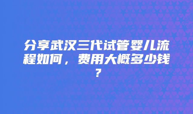 分享武汉三代试管婴儿流程如何，费用大概多少钱？