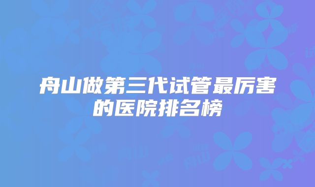 舟山做第三代试管最厉害的医院排名榜