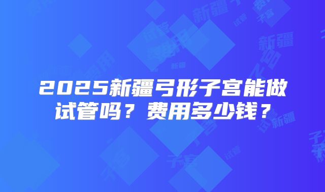 2025新疆弓形子宫能做试管吗？费用多少钱？