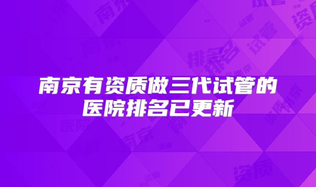 南京有资质做三代试管的医院排名已更新