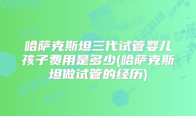哈萨克斯坦三代试管婴儿孩子费用是多少(哈萨克斯坦做试管的经历)