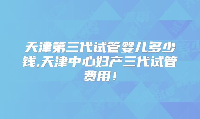 天津第三代试管婴儿多少钱,天津中心妇产三代试管费用!