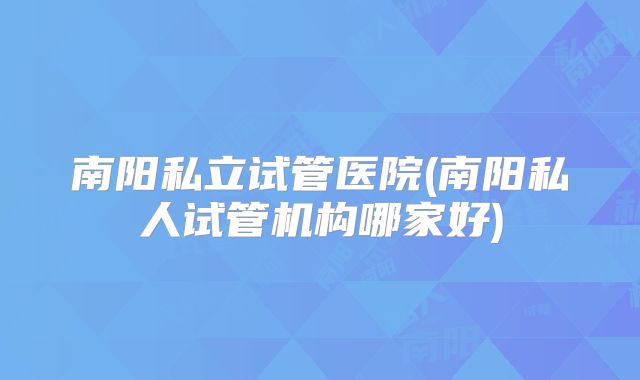 南阳私立试管医院(南阳私人试管机构哪家好)