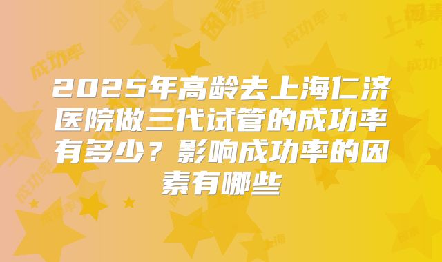 2025年高龄去上海仁济医院做三代试管的成功率有多少？影响成功率的因素有哪些