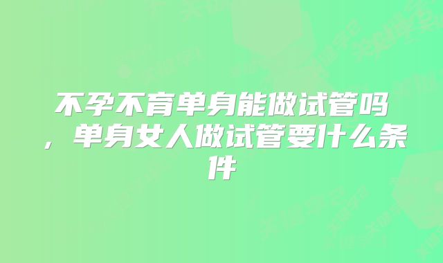 不孕不育单身能做试管吗,单身女人做试管要什么条件