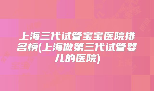 上海三代试管宝宝医院排名榜(上海做第三代试管婴儿的医院)