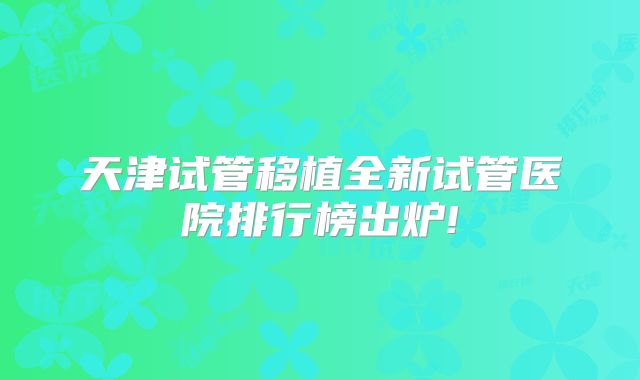 天津试管移植全新试管医院排行榜出炉!