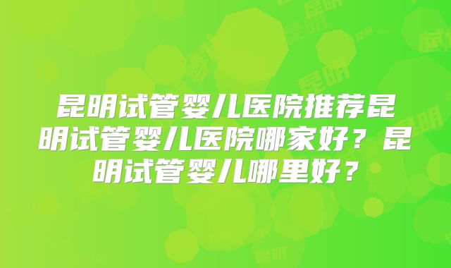 昆明试管婴儿医院推荐昆明试管婴儿医院哪家好?昆明试管婴儿哪里好?