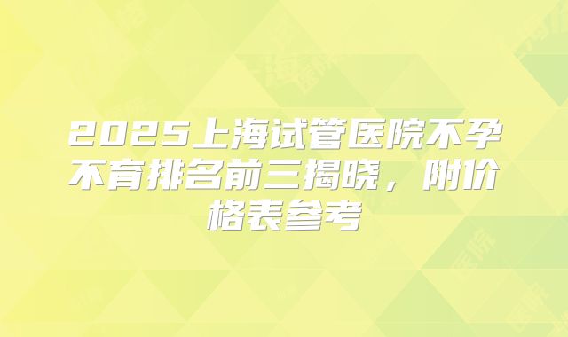 2025上海试管医院不孕不育排名前三揭晓，附价格表参考