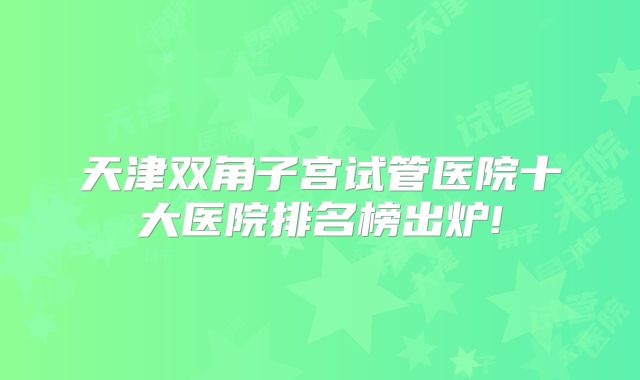 天津双角子宫试管医院十大医院排名榜出炉!