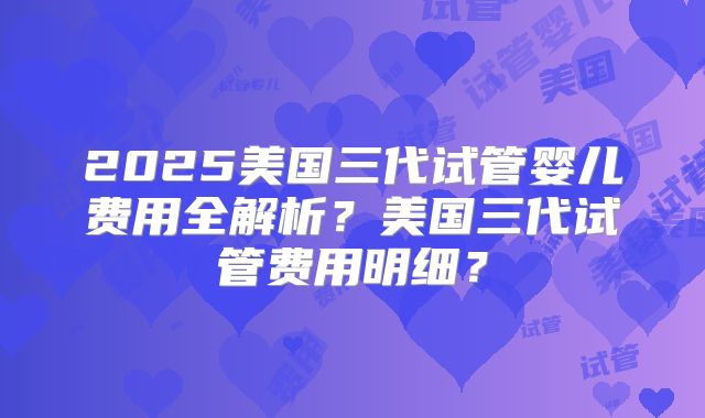 2025美国三代试管婴儿费用全解析？美国三代试管费用明细？
