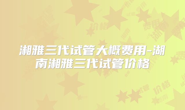 湘雅三代试管大概费用-湖南湘雅三代试管价格