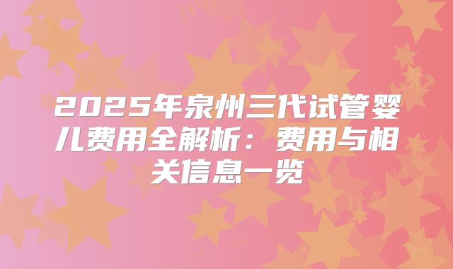 2025年泉州三代试管婴儿费用全解析:费用与相关信息一览