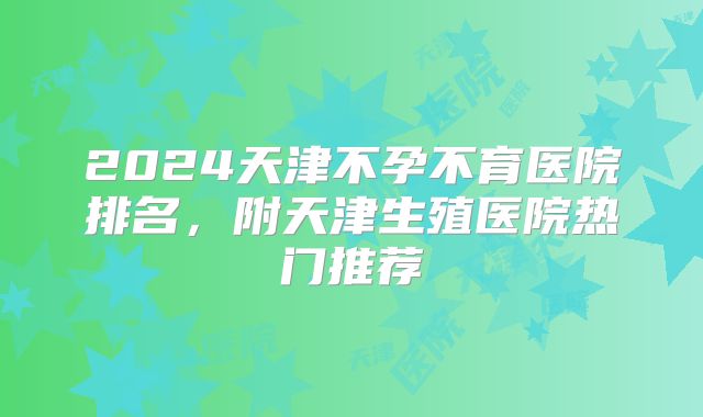 2024天津不孕不育医院排名,附天津生殖医院热门推荐