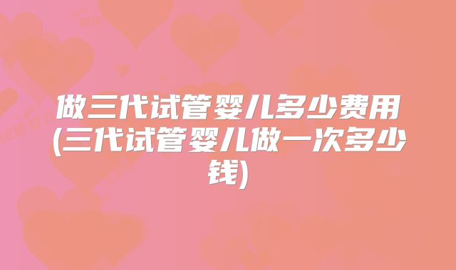 做三代试管婴儿多少费用(三代试管婴儿做一次多少钱)