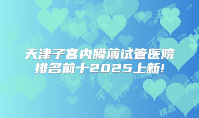 天津子宫内膜薄试管医院排名前十2025上新!
