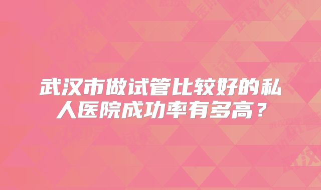 武汉市做试管比较好的私人医院成功率有多高?