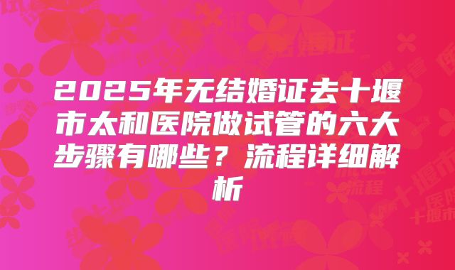 2025年无结婚证去十堰市太和医院做试管的六大步骤有哪些？流程详细解析