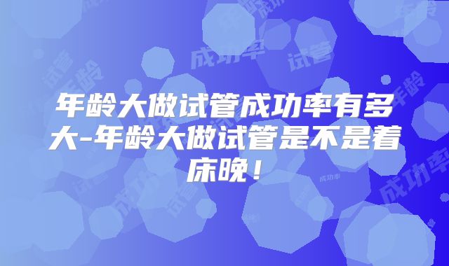 年龄大做试管成功率有多大-年龄大做试管是不是着床晚!