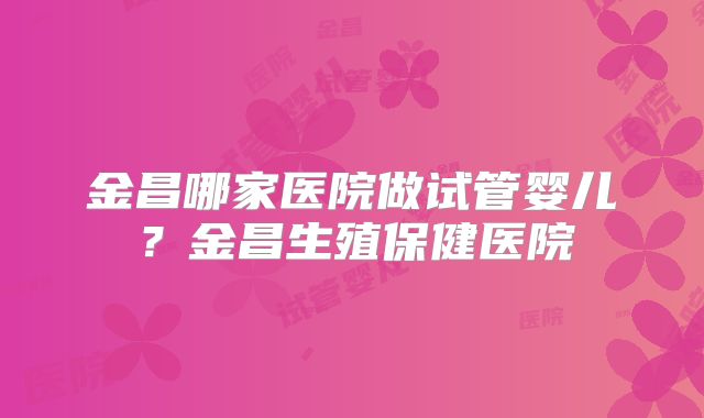 金昌哪家医院做试管婴儿？金昌生殖保健医院