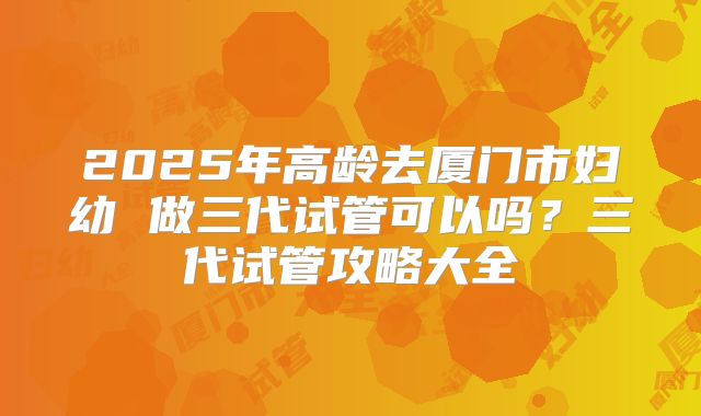 2025年高龄去厦门市妇幼 做三代试管可以吗?三代试管攻略大全